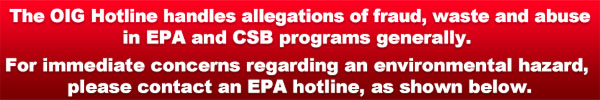 The OIG Hotline handles allegations of fraud, waste and abuse in EPA and CSB programs generally. For immediate concerns regarding an environmental hazard, please contact an EPA hotline, as shown below.