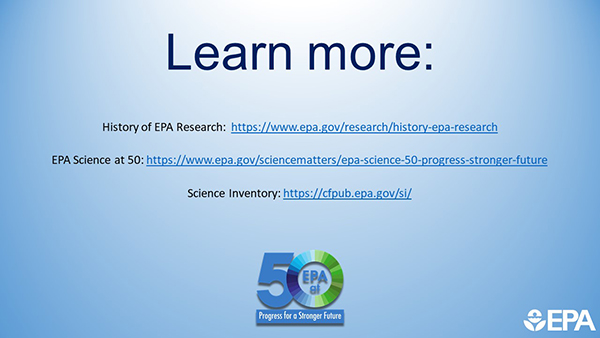 Learn More: History of EPA Research: https://19january2021snapshot.epa.gov/research/history-epa-research EPA Science at 50: https://19january2021snapshot.epa.gov/sciencematters/epa-science-50-progress-stronger-future Science Inventory: https://cfpub.epa.gov/si/.