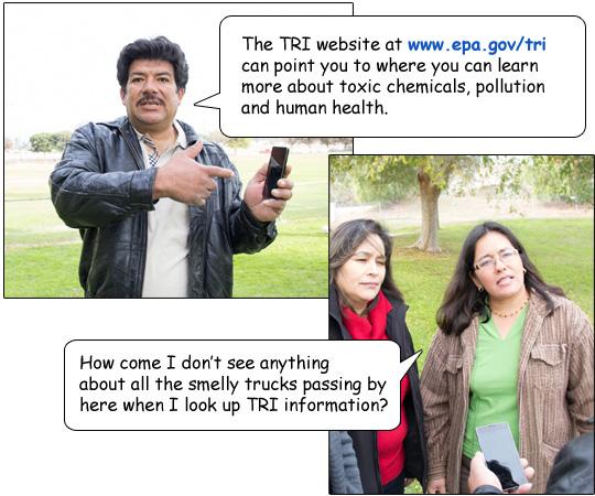 The TRI website at www.epa.gov/tri can point you to where you can learn more about toxic chemicals, pollution and human health.”  Lupe asks, “How come I don’t see anything about all the smelly trucks passing by here when I look up TRI information?