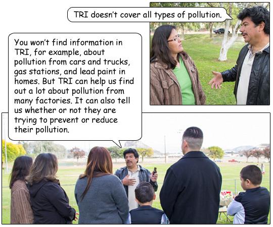 Miguel responds, 'TRI doesn’t cover all types of pollution.  You won’t find information in TRI, for example, about pollution from cars and trucks, gas stations, and lead paint in homes. But TRI can help us find out a lot about pollution from many factories. It can also tell us whether or not they are trying to prevent or reduce their pollution.