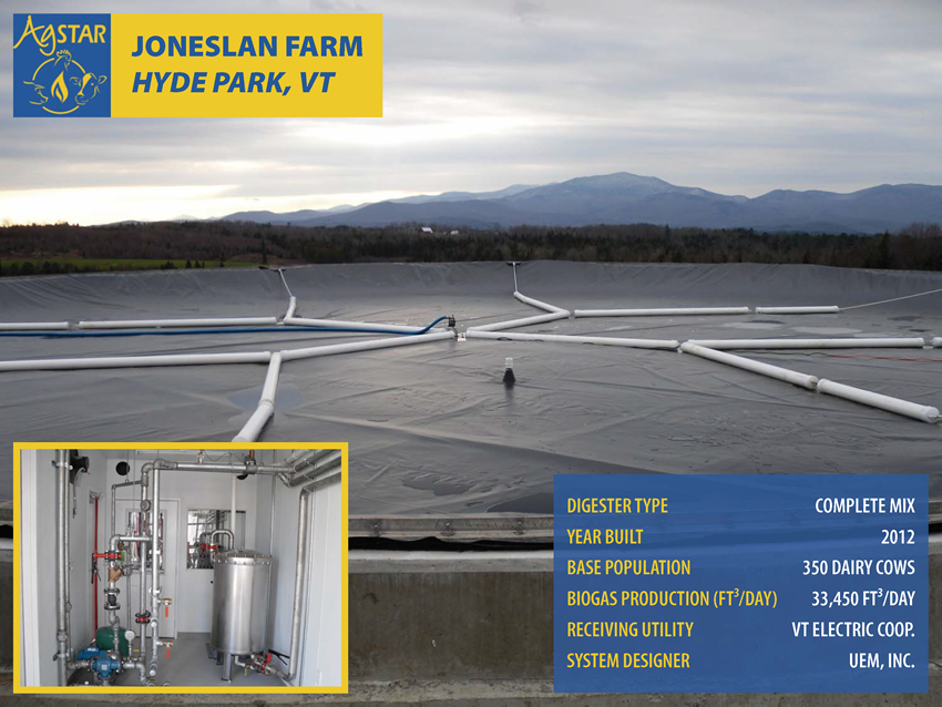 Joneslan Farm, Hyde Park, VT: complete mix digester; built in 2012; base population is 350 dairy cows; biogas production is 33,450 cubic feet per day; receiving utility is Vermont Electric Coop.; system designer is UEM, Inc.