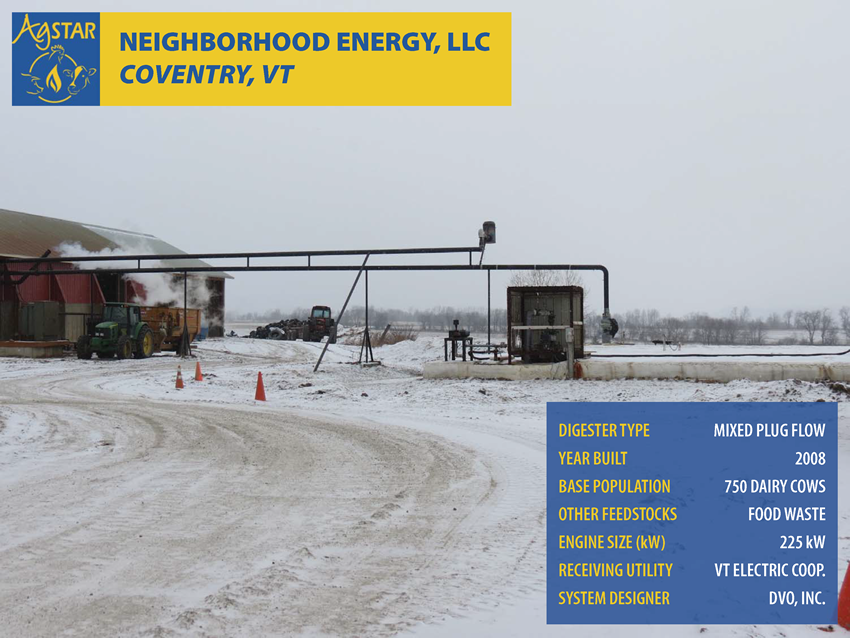 Neighborhood Energy, LLC, Coventry, VT: mixed plug flow digester; built in 2008; base population is 750 dairy cows; feedstocks include food waste; engine size is 225 kW; receiving utility is Vermont Electric Coop.; system designer is DVO, Inc.