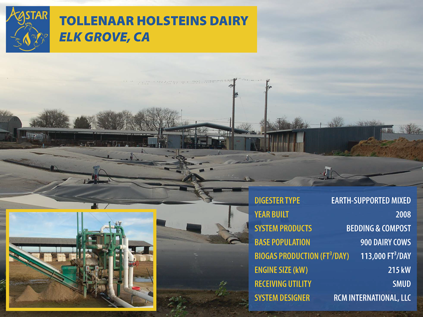 Tollenaar Holsteins Dairy, Elk Grove, CA: earth-supported mixed digester; built in 2008; products are bedding and compost; base population is 900 dairy cows; biogas prod. is 113,000 ft3/day; 215 kW engine; utility is SMUD; designer is RCM Int.