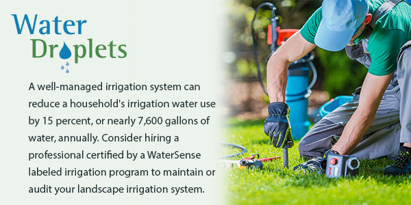 A well-managed irrigation system can reduce a household's irrigation water use by 15 percent, or nearly 7,600 gallons of water, annually. Consider hiring a professional certified by a WaterSense labeled irrigation program to maintain your landscape.